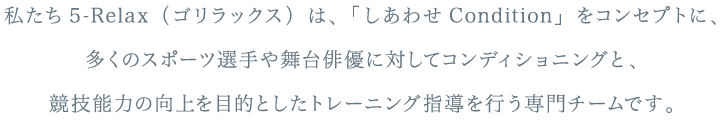 私たち5-Relax（ゴリラックス）は、「しあわせCondition」をコンセプトに、多くのスポーツ選手や舞台俳優に対してコンディショニングと、競技能力の向上を目的としたトレーニング指導を行う専門チームです。