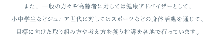 また、一般の方々や高齢者に対しては健康アドバイザーとして、小中学生などジュニア世代に対してはスポーツなどの身体活動を通じて、目標に向けた取り組み方や考え方を養う指導を各地で行っています。
